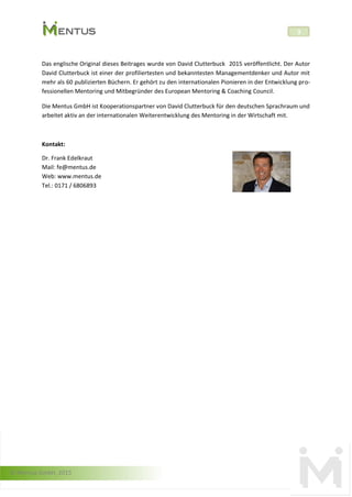 © Mentus GmbH, 2015
3
Das englische Original dieses Beitrages wurde von David Clutterbuck 2015 veröffentlicht. Der Autor
David Clutterbuck ist einer der profiliertesten und bekanntesten Managementdenker und Autor mit
mehr als 60 publizierten Büchern. Er gehört zu den internationalen Pionieren in der Entwicklung pro-
fessionellen Mentoring und Mitbegründer des European Mentoring & Coaching Council.
Die Mentus GmbH ist Kooperationspartner von David Clutterbuck für den deutschen Sprachraum und
arbeitet aktiv an der internationalen Weiterentwicklung des Mentoring in der Wirtschaft mit.
Kontakt:
Dr. Frank Edelkraut
Mail: fe@mentus.de
Web: www.mentus.de
Tel.: 0171 / 6806893
 
