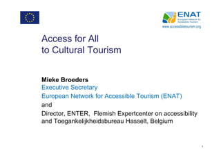 Access for All
to Cultural Tourism


Mieke Broeders
Executive Secretary
European Network for Accessible Tourism (ENAT)
and
Director, ENTER, Flemish Expertcenter on accessibility
and Toegankelijkheidsbureau Hasselt, Belgium


                                                         1
 