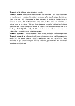 Eutanásia ativa: ação que causa ou acelera a morte.
Eutanásia passiva: a retirada dos procedimentos que prolongam a vida. Esta modalidade,
na atualidade, não é mais considerada como eutanásia (grifo meu), desde que diante de um
caso irreversível, sem possibilidade de cura e quando o tratamento causa sofrimento
adicional. A interrupção dos tratamentos, neste caso, recebe o nome, de ortotanásia, ou
seja, a morte na hora certa - distinção ainda não aceita por muitos profissionais. Segundo
Maurice Abiven, diretor da Unidade de Serviços Paliativos do Hospital Universitário de Paris,
citado por Zaidhaft (1990, p. 120), não há eutanásia passiva, sendo esta uma expressão
inadequada. Há, simplesmente, respeito à natureza.
Eutanásia voluntária: a ação que causa a morte quando há pedido explícito do paciente.
Eutanásia involuntária: ação que leva à morte, sem consentimento explícito do paciente.
Neste caso, não deveria mais ser chamada de eutanásia sia, e sim, de homicídio; com o
atenuante de que é executada para aliviar o sofrimento, possivelmente dos cuidadores,
familiares ou profissionais.
 