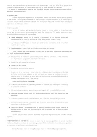 cuente lo que está sucediendo, qué piensa cada uno de los personajes y cuál será el final de esa historia. Voy a
escribir lo que usted me cuente, en lo posible al pie de la letra, por ello le ruego que no se apresure.”
En los casos en los que los pacientes posean un nivel cultural más bien bajo, debemos dar las instrucciones de forma
que queden completamente claras.
g) Encuesta final
Consiste en preguntarle al paciente una vez finalizada la historia, sobre aquellos aspectos que han quedado
un tanto oscuros, o sobre aquellos elementos de las instrucciones que ha dejado sin contestar. En las personas que se
caracterizan por una reducida producción es durante este interrogatorio final cuando tendremos mayor ocasión para
lograr extraer esa historia que retiene.
4.1.3. Interpretación
Se trata de establecer qué significan las historias; traducir los motivos hallados en el repertorio de las
mismas que permiten conocer la personalidad del sujeto. Las historias del TAT pueden proporcionar datos
pertenecientes a diversos estratos de la personalidad:
A nivel manifiesto, abierto, de la conducta y personalidad, es un adecuado predictor del
comportamiento de los sujetos en situaciones de la vida diaria, pasadas, actuales o futuras.
Las tendencias encubiertas es un método para evidenciar las características de la personalidad
encubierta de los sujetos.
A nivel simbólico e infantil. Puede servir también como medida de la fantasía.
Vamos a exponer unas normas generales que van a servir de base para la interpretación de las historias del
TAT. Reglas de interpretación de Murray:
Debe disponerse de una historia y material del paciente (informes, entrevistas…) lo más rico posible
para emplearlo como guía y control de las hipótesis formuladas.
Consideración de la totalidad de las historias.
Consideración de lo esencial
Consideración de las secuencias dinámicas.
Consideración de las recurrencias y concurrencias. Una vez aislado algún motivo o secuencia dinámica
significativo en una historia cualquiera, se debe estar alerta para descubrir su repetición en otras o en
todas las demás. La formulación de juicios acerca de los factores de personalidad debe suspenderse
hasta que se los corrobore en dos o más historias.
Reglas de interpretación de Piotrowski:
Las historias comunican más las actividades y actitudes del examinado, que de los objetos o personas a
las que aquellas se refieren.
Cada uno de los personajes que aparecen representa un aspecto de la personalidad del examinado.
Cuanto más aceptable sea una actitud para la conciencia del paciente, mayor es la similitud entre él y
el personaje.
Las historias pueden no comunicar actitudes básicas, sino superficiales, estereotipadas y defensivas.
Las historias pueden expresar a menudo lo que el paciente piensa de o siente ante las personas
representadas por las figuras del TAT.
Cuanto más variados e incompatibles sean los impulsos expresados en las historias, mayor es la
posibilidad de que el sujeto esté poco integrado o que se encuentre bajo la presión de fuertes
tensiones internas.
Creemos que posee mayor relevancia el centrar la interpretación en proposiciones más específicas como las
siguientes:
INTERPRETACIÓN DE CONTENIDO: consiste en desentrañar las tendencias y actitudes del paciente escondidas
tras las manifestaciones eventuales de uno o varios personales. A este nivel existen una serie de puntos que deben
ser examinados en cada lámina y vienen recogidas aquí:
1. Fuerzas: fuerza que emana del héroe y fuerza que emana del ambiente del protagonista (presión).
 