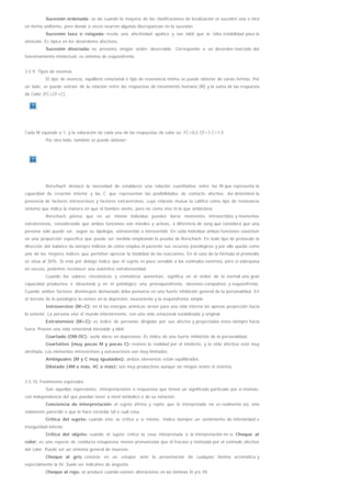 Sucesión ordenada: se da cuando la mayoría de las clasificaciones de localización se suceden una a otra
en forma uniforme, pero donde a veces ocurren algunas discrepancias en la sucesión.
Sucesión laxa o relajada: revela una afectividad apática y tan lábil que le falta estabilidad para la
atención. Es típica en los desórdenes afectivos.
Sucesión disociada: no presenta ningún orden observable. Corresponde a un desorden marcado del
funcionamiento intelectual, es síntoma de esquizofrenia.
3.5.9. Tipos de vivencia
El tipo de vivencia, equilibrio emocional o tipo de resonancia íntima se puede obtener de varias formas. Por
un lado, se puede extraer de la relación entre las respuestas de movimiento humano (M) y la suma de las respuesta
de Color (FC+CF+C).
Cada M equivale a 1, y la valoración de cada una de las respuestas de color es: FC=0,5 CF=1 C=1,5
Por otro lado, también se puede obtener:
Rorschach destacó la necesidad de establecer una relación cuantitativa entre las M que representa la
capacidad de creación interior y las C que representan las posibilidades de contacto afectivo. Así determinó la
presencia de factores introversivos y factores extraversivos, cuya relación mutua la calificó como tipo de resonancia
síntoma que indica la manera en que el hombre siente, pero no como vive ni lo que ambiciona.
Rorschach piensa que en un mismo individuo pueden darse momentos introvertidos y momentos
extratensivos, considerando que ambas funciones son móviles y activas, a diferencia de Jung que considera que una
persona sólo puede ser, según su tipología, extravertido o introvertido. En cada individuo ambas funciones coexisten
en una proporción específica que puede ser medida empleando la prueba de Rorschach. En todo tipo de protocolo la
dirección del balance da siempre indicios de cómo emplea el paciente sus recursos psicológicos y por ello queda como
uno de los mejores índices que permiten apreciar la totalidad de las reacciones. En el caso de la fórmula el promedio
se sitúa al 30%. Si está por debajo indica que el sujeto es poco sensible a los estímulos externos, pero si sobrepasa
en exceso, podemos reconocer una auténtica extratensividad.
Cuando los valores cinestésicos y cromáticos aumentan, significa en el orden de lo normal una gran
capacidad productiva e ideacional y en el patológico una preesquizofrenia, obsesivo-compulsivo y esquizofrenia.
Cuando ambos factores disminuyen demasiado debe pensarse en una fuerte inhibición general de la personalidad. En
el terreno de lo patológico lo vemos en la depresión, neurastenia y la esquizofrenia simple.
Introversivo (M>C): en él las energías anímicas sirven para una vida interna sin apenas proyección hacia
lo exterior. La persona vive el mundo interiormente, con una vida emocional estabilizada y original.
Extratensivo (M<C): es índice de personas dirigidas por sus afectos y proyectados éstos siempre hacia
fuera. Poseen una vida emocional inestable y lábil.
Coartado (OM:OC): suele darse en depresivos. Es índice de una fuerte inhibición de la personalidad.
Coartativo (muy pocas M y pocas C): reviven la realidad por el intelecto, y la vida afectiva está muy
atrofiada. Los elementos introversivos y extraversivos son muy limitados.
Ambiguales (M y C muy igualados): ambos elementos están equilibrados.
Dilatado (4M o más, 4C o más): son muy productivos aunque sin ningún orden ni sistema.
3.5.10. Fenómenos especiales
Son aquellas expresiones, interpretaciones o respuestas que tienen un significado particular por sí mismas,
con independencia del que puedan tener a nivel simbólico o de su notación.
Conciencia de interpretación: el sujeto afirma y repite que lo interpretado no es realmente así, sino
solamente parecido o que le hace recordar tal o cual cosa.
Crítica del sujeto: cuando éste se critica a sí mismo. Indica siempre un sentimiento de inferioridad e
inseguridad interior.
Crítica del objeto: cuando el sujeto critica la cosa interpretada o la interpretación en sí. Choque al
color: es una especie de conducta estuporosa menos pronunciada que el fracaso y motivada por el estímulo afectivo
del color. Puede ser un síntoma general de neurosis.
Choque al gris: consiste en un estupor ante la presentación de cualquier lámina acromática y
especialmente la IV. Suele ser indicativo de angustia.
Choque al rojo: se produce cuando existen alteraciones en las láminas II y/o III.
 