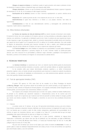 Choque al espacio en blanco: se manifiesta cuando el sujeto presenta cierta duda o confusión al tratar
de interpretar el espacio en blanco y finalmente logra una respuesta algo tímida.
Choque cinestésico: consiste en que las láminas en las que habitualmente tienden a aparecer respuestas
de movimiento (I, II, III, IV), no se produzca en ellas ninguna cinestesia.
Acentuación de la simetría: consiste en hacer referencia repetidamente al carácter simétrico de las
láminas.
Respuestas “o”: cuando la persona da dos o tres respuesta de una vez con “o” entre ellas.
Autorreferencia: el sujeto hace referencia a sí mismo o a sus propias vivencias. Son índice de
egocentrismo.
Confabulaciones: se trata de una sobreelaboración extrema y extravagante del contenido de las
respuestas. Suelen darla los esquizofrénicos.
3.6. Otras técnicas estructurales
La Técnica de manchas de tinta de Holtzman (HIT) se diseñó tomando al Rorschach como modelo.
El material lo forman dos series paralelas de 45 tarjetas cada una. Las hay acromáticas y coloreadas y algunas de las
manchas son asimétricas. Su aplicación es individual a partir de los 5 años. Se obtiene una sola respuesta por tarjeta.
A cada respuesta le sigue una pregunta dual: ¿dónde se encuentra representado lo percibido dentro de la mancha y
qué aspecto de ésta lo sugirió? Las 45 respuestas de la HIT se califican en 22 variables adicionales. Para cada variable
se dispone de puntuaciones percentiles para muestras normales de niños y adultos, pero también para grupos
desviados. Hay una versión reducida de 25 tarjetas en la que se esperan dos respuestas por tarjeta.
El Z-Test de Zulliger tiene como finalidad la evaluación de la personalidad. Se puede aplicar individual o
colectivamente, mediante diapositivas a personas mayores de 16 años. Pretende realizar un sondeo para poder
detectar una cierta estructura de la personalidad y evidenciar rasgos anormales y patológicos. Está inspirado en el
Rorschach y consiste en tres láminas con imágenes no estructuradas de colorido diverso.
4. TÉCNICAS TEMÁTICAS
Las técnicas temáticas se caracterizan por tener un material visual de distinto grado de estructuración
que ocasiona en la persona distintas emociones y recuerdos, a partir del cual debe elaborar un episodio argumentado.
Se las considera útiles para evaluar determinadas conductas cognitivas y se define el instrumento
proyectivo-cognitivo como un método derivado secuencialmente para muestrear la conducta de solución de problemas
de un individuo, su repertorio de habilidades de enfrentamiento y su estilo autoinstruccional, aplicado a una tarea o
tema vital específico, limitado situacionalmente.
4.1. Test de apercepción temática (TAT)
El primer TAT aparece en 1935 como fruto de los estudios en la Clínica Psicológica de Harvard
porMurray y Morgan. Hubo una primera edición de las láminas que tuvo carácter privado y a la que siguieron tres.
La primera de ellas consistía en fotografía de formato pequeño, en la segunda continuaban siendo fotografías pero de
formato grande, y la tercera posee unas características similares a la actual.
Con respecto a las consignas (instrucciones) que se le dan a los sujetos, también ha habido modificaciones.
Al principio se les solicitaba que expusieran conjeturas e interpretaciones acerca de las escenas que se les
presentaban. A partir de la experiencia que resulta de esta forma de proceder se decide cambiar la consigna y pedirle
que invente una historia completa. El TAT ha llegado a convertirse en uno de los más acreditados instrumentos
proyectivos.
4.1.1. Material
La prueba consta de 31 láminas, de las que 30 representan determinadas escenas y una está en blanco.
Estas láminas reproducen situaciones humanas tipificadas que intentan promover la imaginación del sujeto (ver imag
8.3.). Las historias que se cuentan a partir de ellas revelan componentes significativos de la personalidad. Así se
enfrenta al sujeto con situaciones diversas, que se detallan en la Tabla 8.5., y las áreas sobre las que con mayor
probabilidad cabe esperar información de cada una se reflejan en la Tabla 8.6.
Murray ordenó numéricamente las imágenes por la parte posterior, añadiendo en algunas letras
mayúsculas a continuación, que indican para qué tipo de población son más adecuadas. Las siglas son M (males-
varón de más de 14 años) (V), B (boys-varón inferior a 14 años) (v), F (females-mujer de más de 14 años) (M)
y G(girls-mujer de menos de 14 años) (m).
Hay una serie de láminas que carecen de las siglas y que reciben el nombre de Universales. Es decir, se
pueden aplicar a todas los individuos independientemente de la edad y el sexo. El resto de las láminas son específicas
para determinadas edades y sexo del examinado.
 