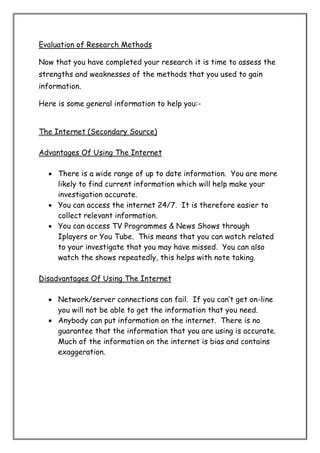 Evaluation of Research Methods
Now that you have completed your research it is time to assess the
strengths and weaknesses of the methods that you used to gain
information.
Here is some general information to help you:-

The Internet (Secondary Source)
Advantages Of Using The Internet
 There is a wide range of up to date information. You are more
likely to find current information which will help make your
investigation accurate.
 You can access the internet 24/7. It is therefore easier to
collect relevant information.
 You can access TV Programmes & News Shows through
Iplayers or You Tube. This means that you can watch related
to your investigate that you may have missed. You can also
watch the shows repeatedly, this helps with note taking.
Disadvantages Of Using The Internet
 Network/server connections can fail. If you can’t get on-line
you will not be able to get the information that you need.
 Anybody can put information on the internet. There is no
guarantee that the information that you are using is accurate.
Much of the information on the internet is bias and contains
exaggeration.

 