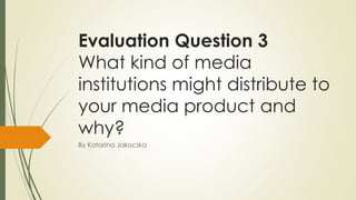 Evaluation Question 3
What kind of media
institutions might distribute to
your media product and
why?
By Katarina Jakocska
 