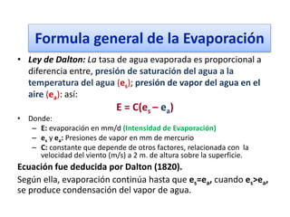 • Ley de Dalton: La tasa de agua evaporada es proporcional a
diferencia entre, presión de saturación del agua a la
temperatura del agua (es); presión de vapor del agua en el
aire (ea): así:
E = C(es – ea)
• Donde:
– E: evaporación en mm/d (Intensidad de Evaporación)
– es y ea: Presiones de vapor en mm de mercurio
– C: constante que depende de otros factores, relacionada con la
velocidad del viento (m/s) a 2 m. de altura sobre la superficie.
Ecuación fue deducida por Dalton (1820).
Según ella, evaporación continúa hasta que es=ea, cuando es>ea,
se produce condensación del vapor de agua.
Formula general de la Evaporación
 