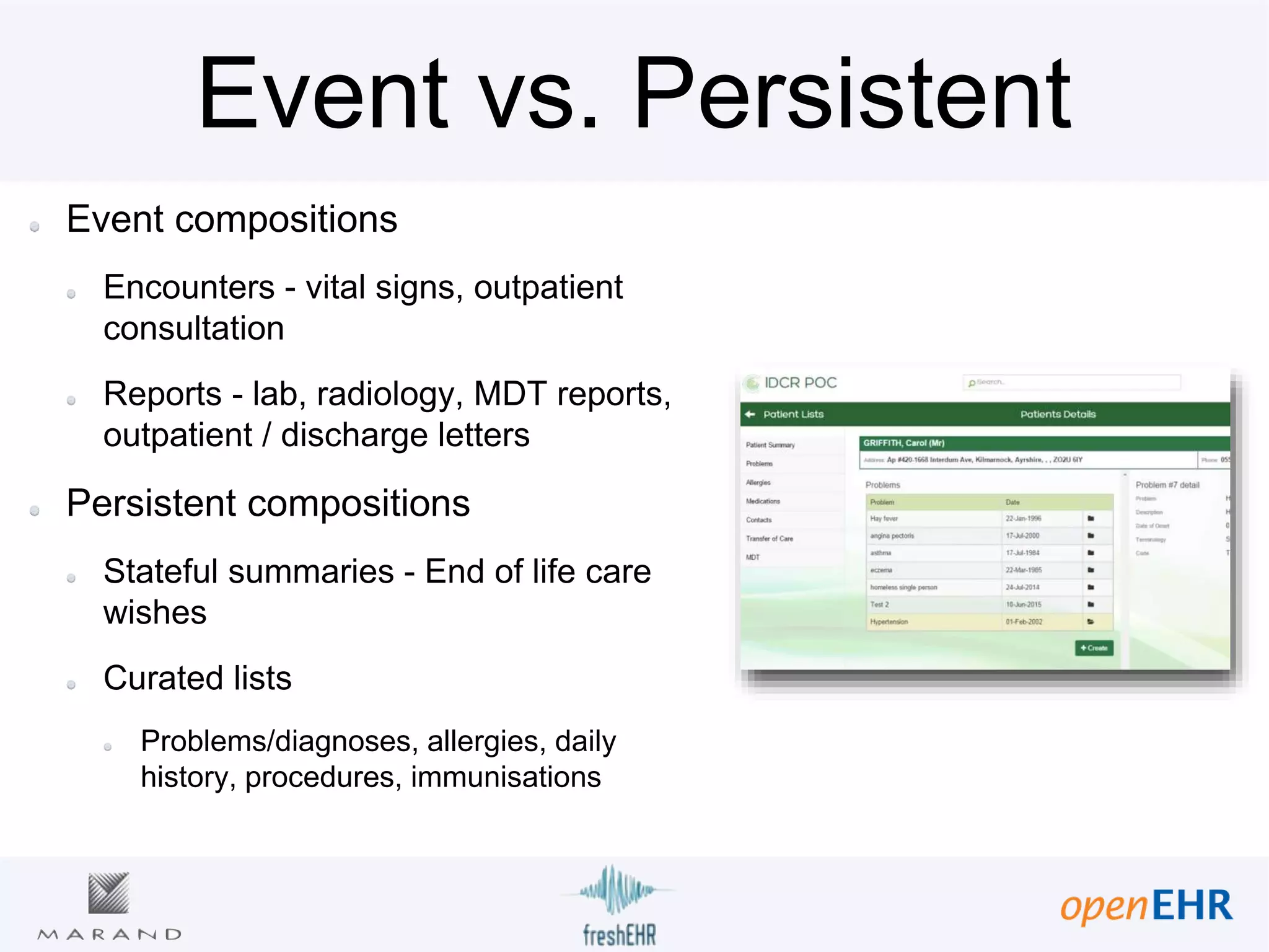 Event vs. Persistent
Event compositions
Encounters - vital signs, outpatient
consultation
Reports - lab, radiology, MDT reports,
outpatient / discharge letters
Persistent compositions
Stateful summaries - End of life care
wishes
Curated lists
Problems/diagnoses, allergies, daily
history, procedures, immunisations
 