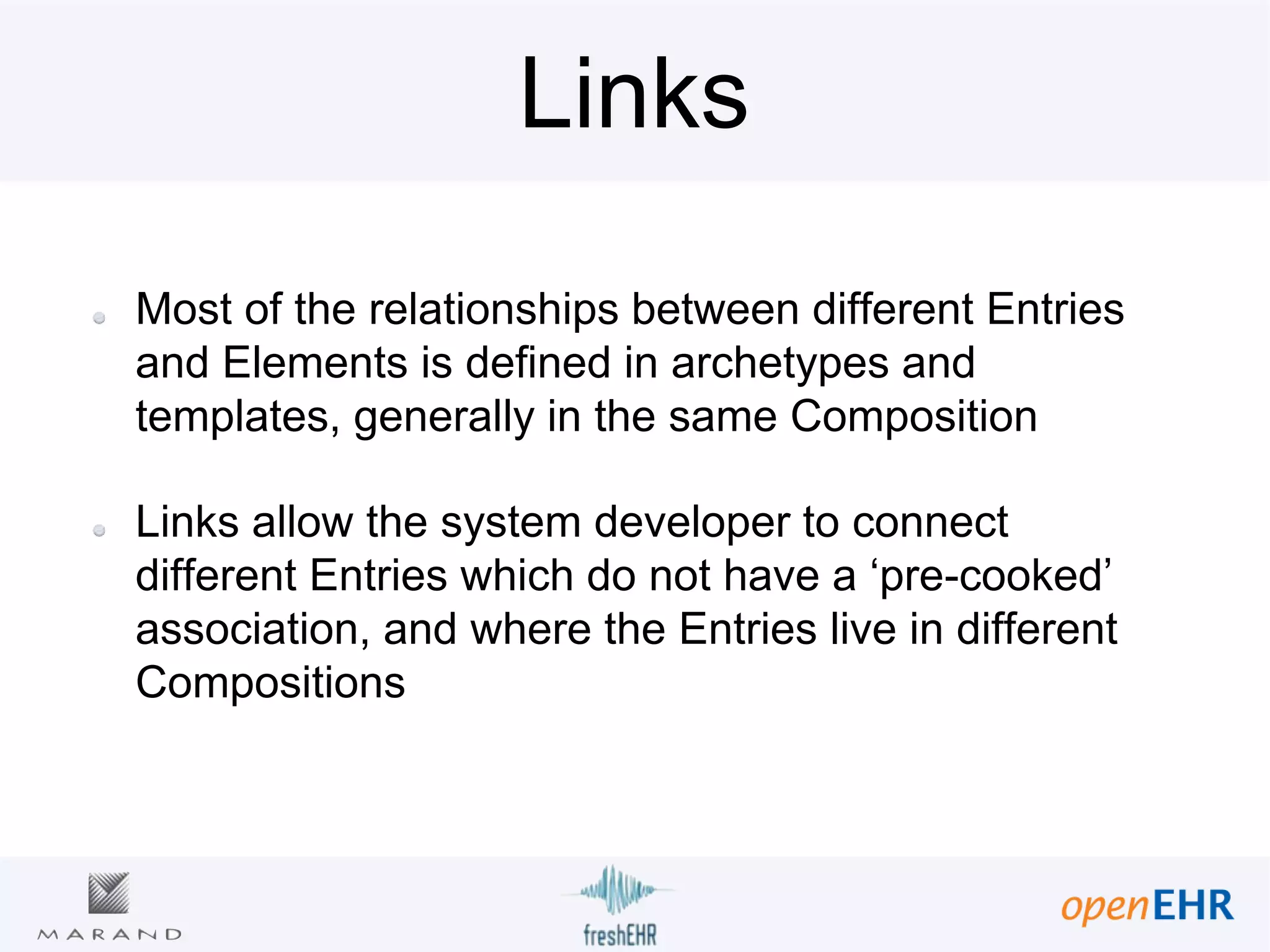 Links
Most of the relationships between different Entries
and Elements is defined in archetypes and
templates, generally in the same Composition
Links allow the system developer to connect
different Entries which do not have a ‘pre-cooked’
association, and where the Entries live in different
Compositions
 