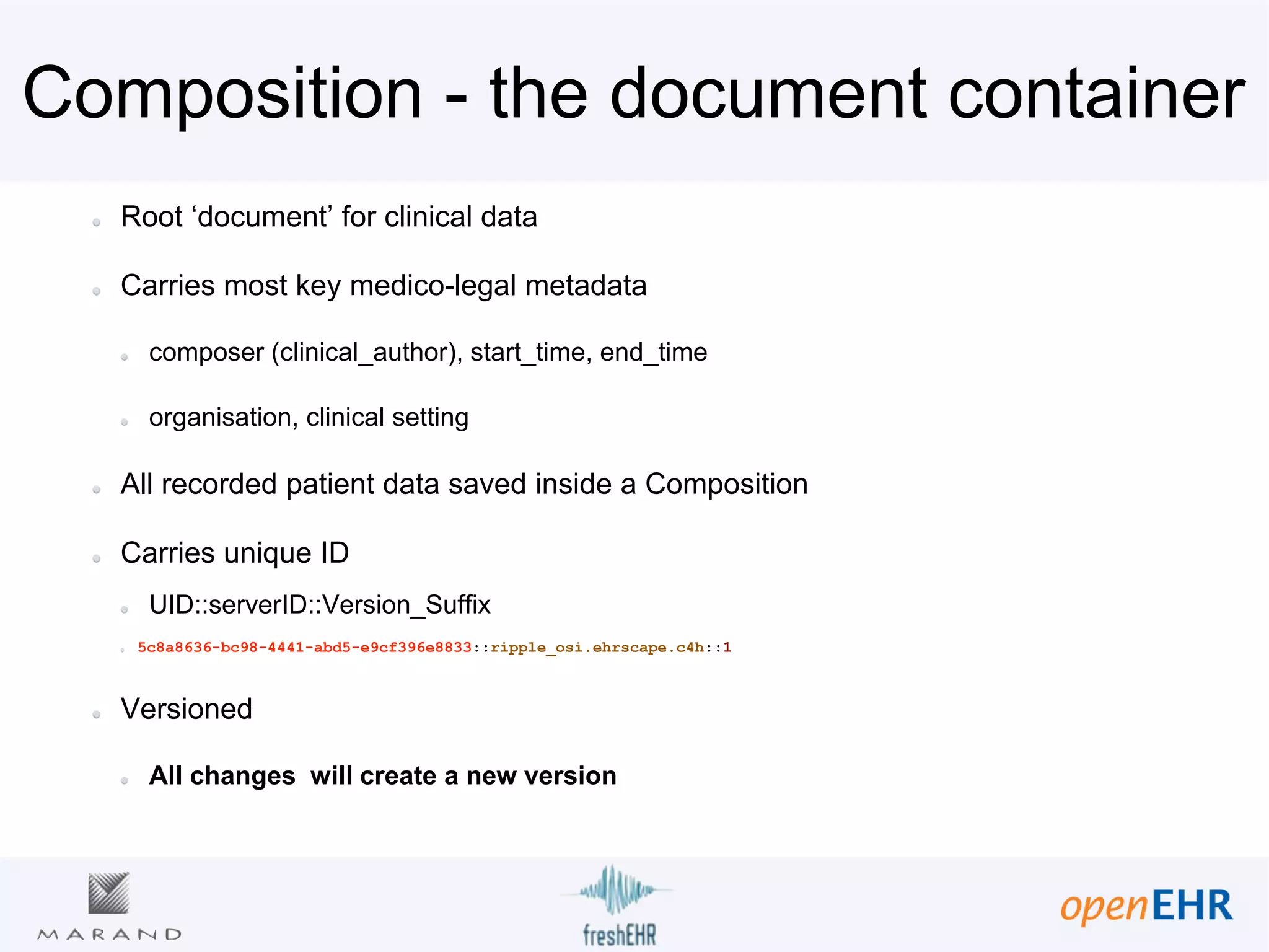 Composition - the document container
Root ‘document’ for clinical data
Carries most key medico-legal metadata
composer (clinical_author), start_time, end_time
organisation, clinical setting
All recorded patient data saved inside a Composition
Carries unique ID
UID::serverID::Version_Suffix
5c8a8636-bc98-4441-abd5-e9cf396e8833::ripple_osi.ehrscape.c4h::1
Versioned
All changes will create a new version
 