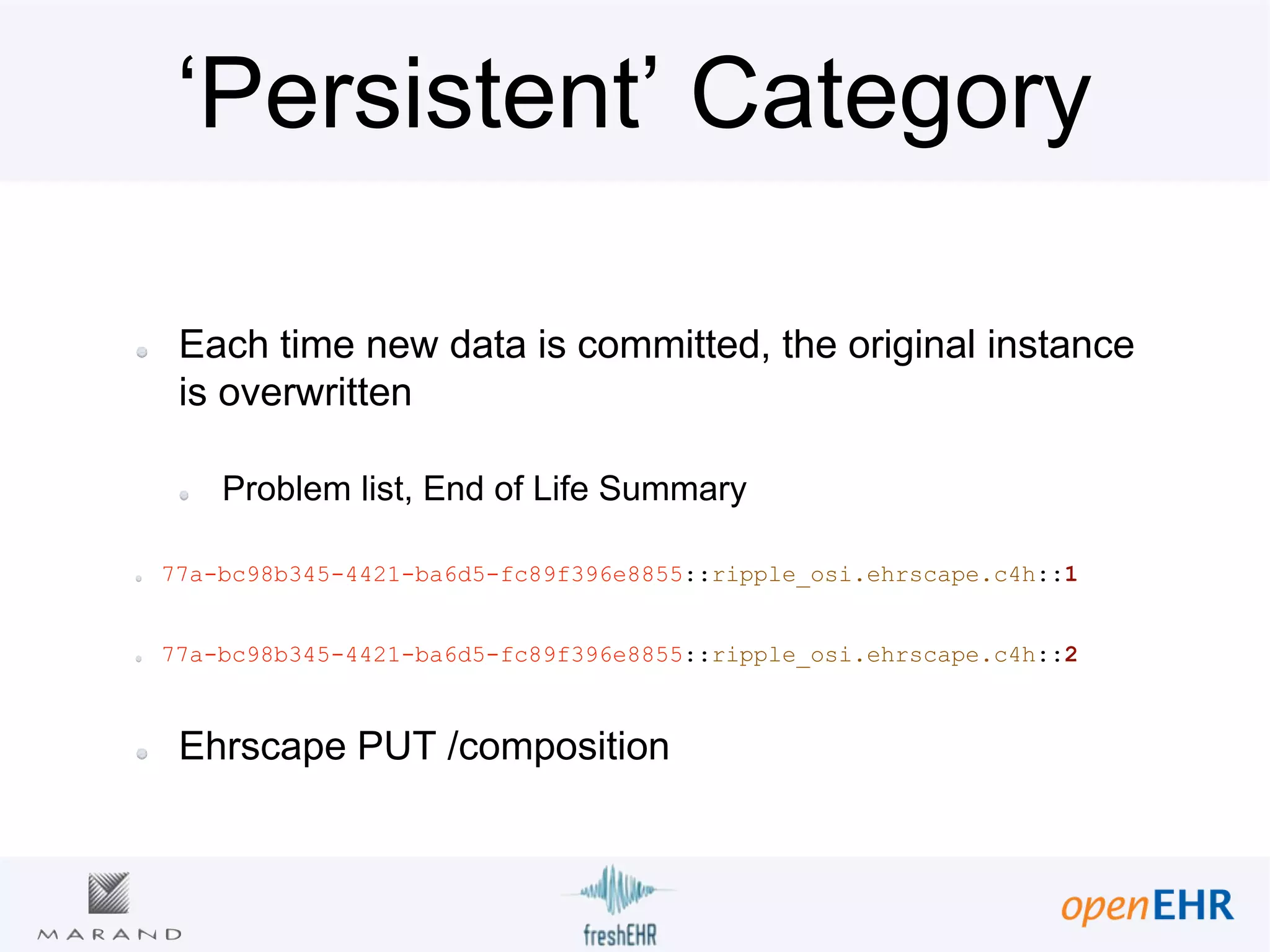‘Persistent’ Category
Each time new data is committed, the original instance
is overwritten
Problem list, End of Life Summary
77a-bc98b345-4421-ba6d5-fc89f396e8855::ripple_osi.ehrscape.c4h::1
77a-bc98b345-4421-ba6d5-fc89f396e8855::ripple_osi.ehrscape.c4h::2
Ehrscape PUT /composition
 