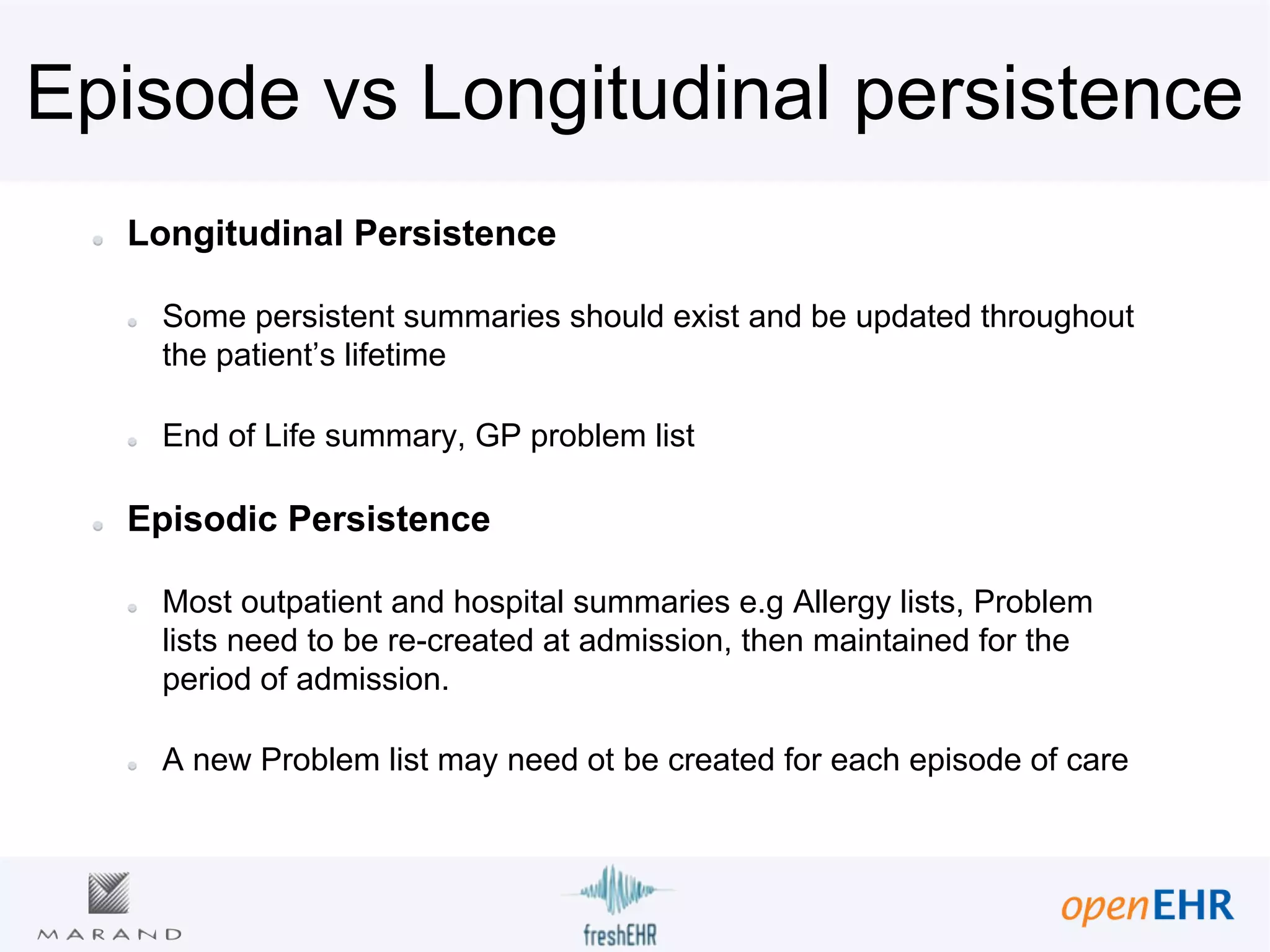 Episode vs Longitudinal persistence
Longitudinal Persistence
Some persistent summaries should exist and be updated throughout
the patient’s lifetime
End of Life summary, GP problem list
Episodic Persistence
Most outpatient and hospital summaries e.g Allergy lists, Problem
lists need to be re-created at admission, then maintained for the
period of admission.
A new Problem list may need ot be created for each episode of care
 