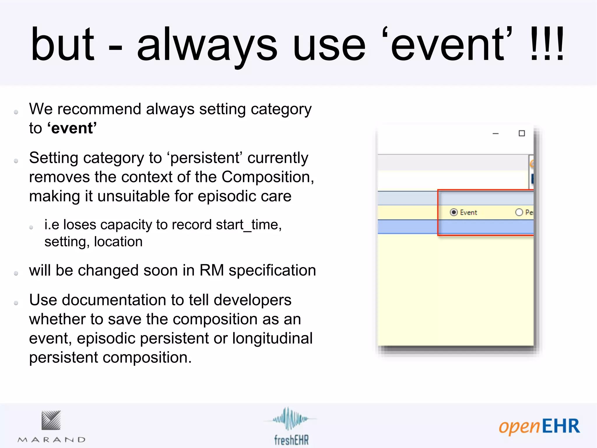 but - always use ‘event’ !!!
We recommend always setting category
to ‘event’
Setting category to ‘persistent’ currently
removes the context of the Composition,
making it unsuitable for episodic care
i.e loses capacity to record start_time,
setting, location
will be changed soon in RM specification
Use documentation to tell developers
whether to save the composition as an
event, episodic persistent or longitudinal
persistent composition.
 