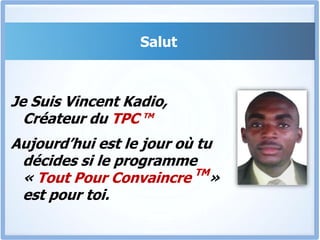 Salut Je Suis Vincent Kadio, Créateur du TPC TMAujourd’hui est le jour où tu décides si le programme « Tout Pour Convaincre TM» est pour toi.