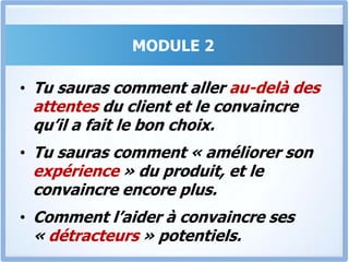 MODULE 2Convaincre instantanément est facile à réaliser. Mais souvent le prospect peut plus tard revenir sur sa décision et changer d’avis.Généralement tu ne sais pas pourquoi le client le fait, et très souvent il est trop tard pour réagir et rattraper le tir.Dans ce module tu sauras comment Empêcher le client de changer d’avis…
