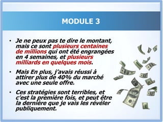 C’est embarrassantJe suis tenu par le secret professionnel, mais la première fois où j’ai mis en œuvre les stratégies du module 3 dans la multinationale pour laquelle je travaillais,Le revenu a doublé en 1 mois ½ seulement, et jamais auparavant une pareille performance n’avait été réalisée.