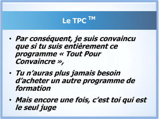 Le TPC TMJe suis absolument convaincu que le TPC pourra t’aider.Si tu as le problème deNe pas savoir convaincreNe pas savoir vendreNe pas obtenir ce que tu veuxNe pas voir tes revenus s’accroitreNe pas être dans cette situation de rêve où tu peux convaincre chaque prospect de devenir un client profitable et fidèle…Alors le TPC est la solution pour régler tous ces problèmes, une bonne fois pour toute.