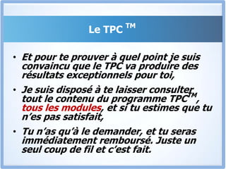 Le TPC TMPar conséquent, je suis convaincu que si tu suis entièrement ce programme « Tout Pour Convaincre », Tu n’auras plus jamais besoin d’acheter un autre programme de formationMais encore une fois, c’est toi qui est le seul juge