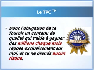 Le TPC TMEt pour te prouver à quel point je suis convaincu que le TPC va produire des résultats exceptionnels pour toi, Je suis disposé à te laisser consulter tout le contenu du programme TPCTM, tous les modules, et si tu estimes que tu n’es pas satisfait, Tu n’as qu’à le demander, et tu seras immédiatement remboursé. Juste un seul coup de fil et c’est fait.