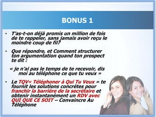 BONUS 1Le TQV « Téléphoner à Qui tu Veux »Tu es commercial, ou chargé de trouver des sponsors pour un évènement, ou chargé d’inviter ou d’obtenir le parrainage d’une personnalité. J’ai des questions pour toi.As-tu déjà passé des semaines à essayer d’obtenir un rendez-vous avec un gros client ou une personnalité, sans succès ?