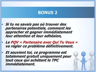 BONUS 2Le PQV « Partenaire avec Qui Tu Veux »Devenir riche en vendant au détail est long et fastidieux. Par contre, convaincre une grande surface ou un distributeur de passer une grosse commande de 8 ou 10 millions est le rêve de toute entreprise.Dans Ce Programme, Tu Sauras Comment Convaincre Des Partenaires Fiables De S’associer À Toi