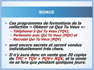 Bonus 3Le RQV « Recruter Qui Tu Veux »En as-tu marre de recruter des collaborateurs et de te rendre compte plus tard qu’ils ne peuvent pas faire le travail pour lequel ils sont payés?Le « RQV» vient résoudre de façon définitive ce problème, Et te permettre de Recruter Intelligemment, mais surtout de – Convaincre des personnes de talents de travailler pour toi