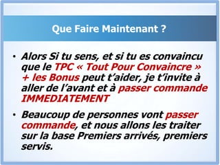 BONUSCes programmes de formations de la collection « Obtenir ce Que Tu Veux »: Téléphoner à Qui Tu Veux (TQV), Partenaire avec Qui Tu Veux (PQV) et Recruter Qui Tu Veux (RQV) sont encore secrets et seront vendus individuellement très chers.Il n’y aura donc en vente que 20 copies du TPC + TQV + PQV+ RQV, et la vente ne se fera que pendant quelques jours.