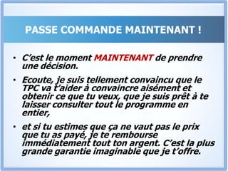 Que Faire Maintenant ?Alors Si tu sens, et si tu es convaincu que le TPC « Tout Pour Convaincre » + les Bonus peut t’aider, je t’invite à aller de l’avant et à passer commande IMMEDIATEMENTBeaucoup de personnes vont passer commande, et nous allons les traiter sur la base Premiers arrivés, premiers servis.