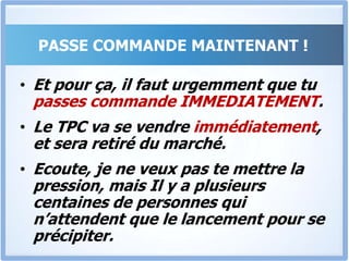 PASSE COMMANDE MAINTENANT !C’est le moment MAINTENANT de prendre une décision.Ecoute, je suis tellement convaincu que le TPC va t’aider à convaincre aisément et obtenir ce que tu veux, que je suis prêt à te laisser consulter tout le programme en entier, et si tu estimes que ça ne vaut pas le prix que tu as payé, je te rembourse immédiatement tout ton argent. C’est la plus grande garantie imaginable que je t’offre.