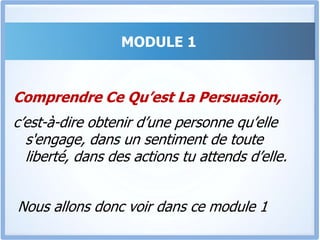 MODULE 1La majorité de ce qu’on t’a enseigné sur comment convaincre et comment vendre est faux.Il ne s’agit pas d’aligner arguments après arguments pendant des heures pour arriver à convaincre mais De communiquer intelligemment avec la personne en face et toucher certains éléments clés pour qu’elle se décide. Dans ce module nous allons …