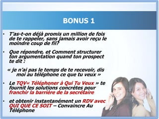 BONUS 1Le TQV « Téléphoner à Qui tu Veux »Tu es commercial, ou chargé de trouver des sponsors pour un évènement, ou chargé d’inviter ou d’obtenir le parrainage d’une personnalité. J’ai des questions pour toi.As-tu déjà passé des semaines à essayer d’obtenir un rendez-vous, sans succès ?