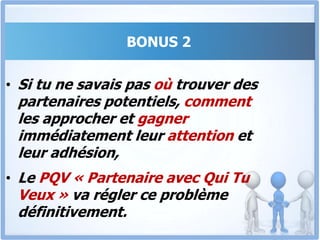 BONUS 2Le PQV « Partenaire avec Qui Tu Veux »Devenir riche en vendant au détail est long et fastidieux. Par contre, convaincre une grande surface ou un distributeur de passer une grosse commande de 8 ou 10 millions est un rêve réalisable grâce au PQV.Dans Ce Programme, Tu Sauras Comment Convaincre Des Partenaires Fiables De S’associer À Toi