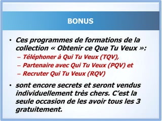 Bonus 3Le RQV « Recruter Qui Tu Veux »En as-tu marre de recruter des collaborateurs et de te rendre compte plus tard qu’ils ne peuvent pas faire le travail pour lequel ils sont payés?Le « RQV» vient résoudre de façon définitive ce problème, Et te permettre de Recruter Intelligemment, mais surtout de – Convaincre des personnes de talents de travailler pour toi