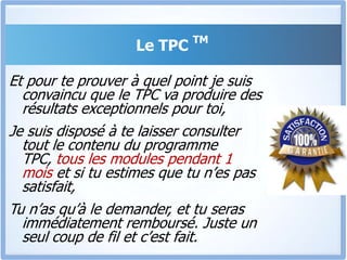 Le TPC TMJe suis convaincu que si tu suis entièrement ce programme « Tout Pour Convaincre », Tu n’auras plus jamais besoin d’acheter un autre programme de formationMais encore une fois, c’est toi qui est le seul juge