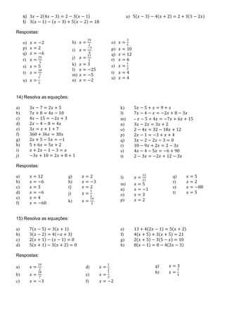 s) 3𝑥𝑥 − 2(4𝑥𝑥 − 3) = 2 − 3(𝑥𝑥 − 1)
t) 3(𝑥𝑥 − 1) − (𝑥𝑥 − 3) + 5(𝑥𝑥 − 2) = 18
u) 5(𝑥𝑥 − 3) − 4(𝑥𝑥 + 2) = 2 + 3(1 − 2𝑥𝑥)
Respostas:
o) 𝑥𝑥 = −2
p) 𝑥𝑥 = 2
q) 𝑥𝑥 = −6
r) 𝑥𝑥 =
25
3
s) 𝑥𝑥 = 5
t) 𝑥𝑥 =
18
7
u) 𝑥𝑥 =
7
3
14) Resolva as equações:
a) 3𝑥𝑥 − 7 = 2𝑥𝑥 + 5
b) 7𝑥𝑥 + 8 = 4𝑥𝑥 − 10
c) 4𝑥𝑥 − 15 = −2𝑥𝑥 + 3
d) 2𝑥𝑥 − 4 − 8 = 4𝑥𝑥
e) 3𝑥𝑥 = 𝑥𝑥 + 1 + 7
f) 360 + 36𝑥𝑥 = 30𝑥𝑥
g) 2𝑥𝑥 + 5 − 5𝑥𝑥 = −1
h) 5 + 6𝑥𝑥 = 5𝑥𝑥 + 2
i) 𝑥𝑥 + 2𝑥𝑥 − 1 − 3 = 𝑥𝑥
j) −3𝑥𝑥 + 10 = 2𝑥𝑥 + 8 + 1
k) 5𝑥𝑥 − 5 + 𝑥𝑥 = 9 + 𝑥𝑥
l) 7𝑥𝑥 − 4 − 𝑥𝑥 = −2𝑥𝑥 + 8 − 3𝑥𝑥
m) – 𝑥𝑥 − 5 + 4𝑥𝑥 = −7𝑥𝑥 + 6𝑥𝑥 + 15
n) 3𝑥𝑥 − 2𝑥𝑥 = 3𝑥𝑥 + 2
o) 2 − 4𝑥𝑥 = 32 − 18𝑥𝑥 + 12
p) 2𝑥𝑥 − 1 = −3 + 𝑥𝑥 + 4
q) 3𝑥𝑥 − 2 − 2𝑥𝑥 − 3 = 0
r) 10 − 9𝑥𝑥 + 2𝑥𝑥 = 2 − 3𝑥𝑥
s) 4𝑥𝑥 − 4 − 5𝑥𝑥 = −6 + 90
t) 2 − 3𝑥𝑥 = −2𝑥𝑥 + 12 − 3𝑥𝑥
Respostas:
a) 𝑥𝑥 = 12
b) 𝑥𝑥 = −6
c) 𝑥𝑥 = 3
d) 𝑥𝑥 = −6
e) 𝑥𝑥 = 4
f) 𝑥𝑥 = −60
g) 𝑥𝑥 = 2
h) 𝑥𝑥 = −3
i) 𝑥𝑥 = 2
j) 𝑥𝑥 =
1
2
k) 𝑥𝑥 =
14
5
l) 𝑥𝑥 =
12
11
m) 𝑥𝑥 = 5
n) 𝑥𝑥 = −1
o) 𝑥𝑥 = 3
p) 𝑥𝑥 = 2
q) 𝑥𝑥 = 5
r) 𝑥𝑥 = 2
s) 𝑥𝑥 = −88
t) 𝑥𝑥 = 5
15) Resolva as equações:
a) 7(𝑥𝑥 − 5) = 3(𝑥𝑥 + 1)
b) 3(𝑥𝑥 − 2) = 4(−𝑥𝑥 + 3)
c) 2(𝑥𝑥 + 1) − (𝑥𝑥 − 1) = 0
d) 5(𝑥𝑥 + 1) − 3(𝑥𝑥 + 2) = 0
e) 13 + 4(2𝑥𝑥 − 1) = 5(𝑥𝑥 + 2)
f) 4(𝑥𝑥 + 5) + 3(𝑥𝑥 + 5) = 21
g) 2(𝑥𝑥 + 5) − 3(5 − 𝑥𝑥) = 10
h) 8(𝑥𝑥 − 1) = 8 − 4(2𝑥𝑥 − 3)
Respostas:
a) 𝑥𝑥 =
19
2
b) 𝑥𝑥 =
18
7
c) 𝑥𝑥 = −3
d) 𝑥𝑥 =
1
2
e) 𝑥𝑥 =
1
3
f) 𝑥𝑥 = −2
g) 𝑥𝑥 = 3
h) 𝑥𝑥 =
7
4
o) 𝑥𝑥 =
3
5
p) 𝑥𝑥 = 10
q) 𝑥𝑥 = 12
r) 𝑥𝑥 = 6
s) 𝑥𝑥 =
1
2
t) 𝑥𝑥 = 4
u) 𝑥𝑥 = 4
h) 𝑥𝑥 =
29
2
i) 𝑥𝑥 =
−3
8
j) 𝑥𝑥 =
21
2
k) 𝑥𝑥 = 3
l) 𝑥𝑥 = −25
m) 𝑥𝑥 = −5
n) 𝑥𝑥 = −2
 