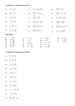 16) Resolva as seguintes equações:
a)
𝑥𝑥
4
−
𝑥𝑥
6
= 3
b)
3𝑥𝑥
4
−
𝑥𝑥
3
= 5
c)
𝑥𝑥
5
− 1 = 9
d)
𝑥𝑥
3
− 5 = 0
e)
𝑥𝑥
2
+
3𝑥𝑥
5
= 6
f)
𝑥𝑥
5
+
𝑥𝑥
2
=
7
10
g) 5𝑥𝑥 − 10 =
𝑥𝑥+1
2
h)
8𝑥𝑥−1
2
− 2𝑥𝑥 = 3
i)
2𝑥𝑥−7
5
=
𝑥𝑥+2
3
j)
5𝑥𝑥
2
= 2𝑥𝑥 +
𝑥𝑥−2
3
k)
𝑥𝑥−3
4
−
2𝑥𝑥−1
5
= 5
l)
𝑥𝑥−1
2
+
𝑥𝑥−3
3
= 6
m)
5𝑥𝑥−7
2
=
1
2
+ 𝑥𝑥
n)
2𝑥𝑥−1
3
= 𝑥𝑥 −
𝑥𝑥−1
5
o)
𝑥𝑥
4
+
3𝑥𝑥−2
2
=
𝑥𝑥−3
2
p)
2(𝑥𝑥−1)
3
=
3𝑥𝑥+6
5
q)
3(𝑥𝑥−5)
6
+
2𝑥𝑥
4
= 7
r)
𝑥𝑥
5
− 2 =
5(𝑥𝑥−3)
4
Respostas:
a) 𝑥𝑥 = 36
b) 𝑥𝑥 = 12
c) 𝑥𝑥 = 50
d) 𝑥𝑥 = 15
e) 𝑥𝑥 = 60
f) 𝑥𝑥 = 1
g) 𝑥𝑥 =
21
9
h) 𝑥𝑥 =
7
4
i) 𝑥𝑥 = 31
j) 𝑥𝑥 = −4
k) 𝑥𝑥 = −37
l) 𝑥𝑥 = 9
m) 𝑥𝑥 =
8
3
n) 𝑥𝑥 = −4
o) 𝑥𝑥 = −
2
5
p) 𝑥𝑥 = 28
q) 𝑥𝑥 =
57
6
r) 𝑥𝑥 =
35
21
17) Resolva as seguintes equações:
a)
𝑥𝑥
2
−
𝑥𝑥
4
=
1
2
b)
𝑥𝑥
2
−
𝑥𝑥
4
= 5
c)
𝑥𝑥
5
+
𝑥𝑥
2
=
7
10
d)
𝑥𝑥
5
+ 1 =
2𝑥𝑥
3
e)
𝑥𝑥
2
+
𝑥𝑥
3
= 1
f)
𝑥𝑥
3
+ 4 = 2𝑥𝑥
g)
𝑥𝑥
2
+ 4 =
1
3
h)
5𝑥𝑥
3
−
2
5
= 0
i) 𝑥𝑥 − 1 = 5 −
𝑥𝑥
4
j) 𝑥𝑥 +
𝑥𝑥
2
= 15
k)
8𝑥𝑥
3
= 2𝑥𝑥 − 9
 