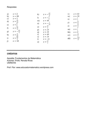 Respostas:
a) 𝑥𝑥 = 2
b) 𝑥𝑥 = 20
c) 𝑥𝑥 = 1
d) 𝑥𝑥 =
15
13
e) 𝑥𝑥 =
6
5
f) 𝑥𝑥 =
12
5
g) 𝑥𝑥 = −
22
3
h) 𝑥𝑥 =
6
25
i) 𝑥𝑥 =
24
5
j) 𝑥𝑥 = 10
k) 𝑥𝑥 = −
27
2
l) 𝑥𝑥 = −
7
6
m) 𝑥𝑥 = 48
n) 𝑥𝑥 = −
5
18
o) 𝑥𝑥 =
24
5
p) 𝑥𝑥 = 24
q) 𝑥𝑥 = 28
r) 𝑥𝑥 = 40
s) 𝑥𝑥 = 24
t) 𝑥𝑥 = −6
u) 𝑥𝑥 =
14
3
v) 𝑥𝑥 = 83
w) 𝑥𝑥 = 59
x) 𝑥𝑥 =
5
7
y) 𝑥𝑥 =
25
12
z) 𝑥𝑥 =
13
6
aa) 𝑥𝑥 =
7
3
bb) 𝑥𝑥 = 9
cc) 𝑥𝑥 =
16
5
dd) 𝑥𝑥 =
124
31
CRÉDITOS
Apostila: Fundamentos da Matemática
Autores: Profa. Renata Rivas
UNINOVE
Prof. Flor: www.educadormatematico.wordpress.com
 