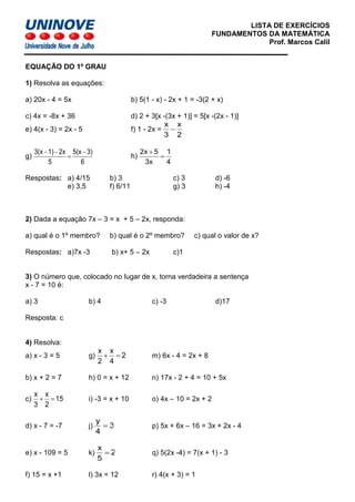 LISTA DE EXERCÍCIOS
FUNDAMENTOS DA MATEMÁTICA
Prof. Marcos Calil
EQUAÇÃO DO 1º GRAU
1) Resolva as equações:
a) 20x - 4 = 5x b) 5(1 - x) - 2x + 1 = -3(2 + x)
c) 4x = -8x + 36 d) 2 + 3[x -(3x + 1)] = 5[x -(2x - 1)]
e) 4(x - 3) = 2x - 5 f) 1 - 2x =
2
x
3
x
−
g)
6
3)5(x
5
2x1)3(x −
=
−−
h)
4
1
3x
52x
=
+
Respostas: a) 4/15 b) 3 c) 3 d) -6
e) 3,5 f) 6/11 g) 3 h) -4
2) Dada a equação 7x – 3 = x + 5 – 2x, responda:
a) qual é o 1º membro? b) qual é o 2º membro? c) qual o valor de x?
Respostas: a)7x -3 b) x+ 5 – 2x c)1
3) O número que, colocado no lugar de x, torna verdadeira a sentença
x - 7 = 10 é:
a) 3 b) 4 c) -3 d)17
Resposta: c
4) Resolva:
a) x - 3 = 5 g) 2
4
x
2
x
=+ m) 6x - 4 = 2x + 8
b) x + 2 = 7 h) 0 = x + 12 n) 17x - 2 + 4 = 10 + 5x
c) 15
2
x
3
x
=+ i) -3 = x + 10 o) 4x – 10 = 2x + 2
d) x - 7 = -7 j) 3
4
y
= p) 5x + 6x – 16 = 3x + 2x - 4
e) x - 109 = 5 k) 2
5
x
= q) 5(2x -4) = 7(x + 1) - 3
f) 15 = x +1 l) 3x = 12 r) 4(x + 3) = 1
 