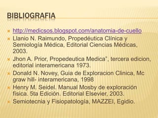 BIBLIOGRAFIA
 http://medicsos.blogspot.com/anatomia-de-cuello
 Llanio N. Raimundo, Propedéutica Clínica y
Semiología Médica, Editorial Ciencias Médicas,
2003.
 Jhon A. Prior, Propedeutica Medica”, tercera edicion,
editorial interamericana 1973.
 Donald N. Novey, Guia de Exploracion Clinica, Mc
graw hill- interamericana, 1998
 Henry M. Seidel. Manual Mosby de exploración
física. 5ta Edición. Editorial Elsevier, 2003.
 Semiotecnia y Fisiopatología, MAZZEI, Egidio.
 