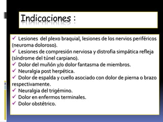 Indicaciones :

 Lesiones del plexo braquial, lesiones de los nervios periféricos
(neuroma doloroso).
 Lesiones de compresión nerviosa y distrofia simpática refleja
(síndrome del túnel carpiano).
 Dolor del muñón y/o dolor fantasma de miembros.
 Neuralgia post herpética.
 Dolor de espalda y cuello asociado con dolor de pierna o brazo
respectivamente.
 Neuralgia del trigémino.
 Dolor en enfermos terminales.
 Dolor obstétrico.
 