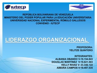REPÚBLICA BOLIVARIANA DE VENEZUELA
MINISTERIO DEL PODER POPULAR PARA LA EDUCACIÓN UNIVERSITARIA
UNIVERSIDAD NACIONAL EXPERIMENTAL RÓMULO GALLEGOS
CONVENIO - IUTECP
LIDERAZGO ORGANIZACIONAL
PROFESORA:
YELITZE QUINTERO
INTEGRANTES:
ALBANIA OBANDO V-19.154.843
DOUGLAS MARTÍNEZ V-19.821.503
KELLY RIVAS V- 23.340.122
AIMARA CAMPOS V-19.497.535
 