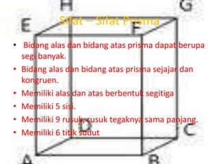 Sifat – Sifat Prisma
• Bidang alas dan bidang atas prisma dapat berupa
segi banyak.
• Bidang alas dan bidang atas prisma sejajar dan
kongruen.
• Memiliki alas dan atas berbentuk segitiga
• Memiliki 5 sisi.
• Memiliki 9 rusuk, rusuk tegaknya sama panjang.
• Memiliki 6 titik sudut
 