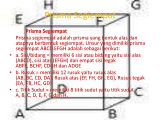 Prisma Segiempat
Prisma Segiempat
Prisma segiempat adalah prisma yang bentuk alas dan
atapnya berbentuk segiempat. Unsur yang dimiliki prisma
segiempat ABCD.EFGH adalah sebagai berikut:
• a. Sisi/bidang = memiliki 6 sisi atau bidang yaitu sisi alas
(ABCD), sisi atas (EFGH) dan empat sisi tegak
ABFE, BCHF, CDGH dan ADGE
• b. Rusuk = memiliki 12 rusuk yaitu rusuk alas
(AB, BC, CD, DA), Rusuk atas (EF, FH, GH, EG), Rusuk tegak
(EA, FB, HC, GD)
• c. Titik Sudut = memiliki 8 titik sudut yaitu titik sudut
A, B, C, D, E, F, G dan H.
 