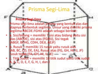 Prisma Segi-Lima
Prisma Segi-lima
Prisma segi-lima adalah prisma yang bentuk alas dan
atapnya berbentuk segilima. Unsur yang dimiliki prisma
segilima ABCDE.FGHIJ adalah sebagai berikut:
• a. Sisi/bidang = memiliki 7 sisi atau bidang yaitu sisi
alas (ABCDE), sisi atas (FGHIJ), Sisi tegak
(ABGF, BCHG, CDIH, DEJI, AEJF)
• b. Rusuk = memiliki 15 rusuk yaitu rusuk alas
(AB, BC, CD, DE, EA), Rusuk atas (FG, GH, HI, IJ, JF)
rusuk tegak (FA, GH, HI, IJ, JE)
• c. Titik Sudut = memiliki 10 titik sudut yaitu titik sudut
A, B, C, D, E, F, G, H, I, dan J
 