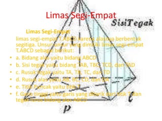 Limas Segi-Empat
Limas Segi-Empat
limas segi-empat T.ABCD karena alasnya berbentuk
segitiga. Unsur-unsur yang dimiliki limas segi-empat
T.ABCD sebagai berikut:
• a. Bidang alas yaitu bidang ABCD
• b. Sisi tegak yaitu bidang TAB, TBC, TCD, dan TAD
• c. Rusuk tegak yaitu TA, TB, TC, dan TD
• d. Rusuk alas yaitu AB, BC, CD, dan DA
• e. Titik Puncak yaitu titik T
• f. Garis tinggi yaitu garis yang ditarik dari titik T dan
tegak lurus bidang alas ABCD
 