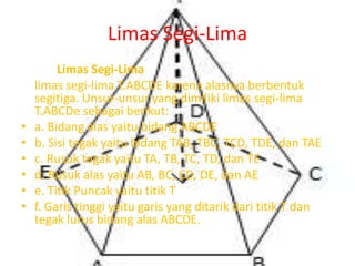Limas Segi-Lima
Limas Segi-Lima
limas segi-lima T.ABCDE karena alasnya berbentuk
segitiga. Unsur-unsur yang dimiliki limas segi-lima
T.ABCDe sebagai berikut:
• a. Bidang alas yaitu bidang ABCDE
• b. Sisi tegak yaitu bidang TAB, TBC, TCD, TDE, dan TAE
• c. Rusuk tegak yaitu TA, TB, TC, TD, dan TE
• d. Rusuk alas yaitu AB, BC, CD, DE, dan AE
• e. Titik Puncak yaitu titik T
• f. Garis tinggi yaitu garis yang ditarik dari titik T dan
tegak lurus bidang alas ABCDE.
 