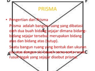 PRISMA
• Pengertian dari Prisma
Prisma adalah bangun ruang yang dibatasi
oleh dua buah bidang sejajar dimana bidang-
bidang sejajar tersebut merupakan bidang
atas dan bidang atas (tutup).
Suatu bangun ruang yang bentuk dan ukuran
sisi atas dengan sisi bawah sama serta rusuk-
rusuk tegak yang sejajar disebut prisma.
 