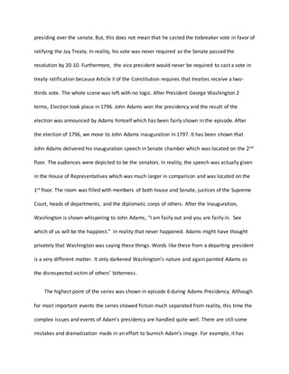 presiding over the senate. But, this does not mean that he casted the tiebreaker vote in favor of
ratifying the Jay Treaty. In reality, his vote was never required as the Senate passed the
resolution by 20-10. Furthermore, the vice president would never be required to cast a vote in
treaty ratification because Article II of the Constitution requires that treaties receive a two-
thirds vote. The whole scene was left with no logic. After President George Washington 2
terms, Election took place in 1796. John Adams won the presidency and the result of the
election was announced by Adams himself which has been fairly shown in the episode. After
the election of 1796, we move to John Adams inauguration in 1797. It has been shown that
John Adams delivered his inauguration speech in Senate chamber which was located on the 2nd
floor. The audiences were depicted to be the senators. In reality, the speech was actually given
in the House of Representatives which was much larger in comparison and was located on the
1st floor. The room was filled with members of both house and Senate, justices of the Supreme
Court, heads of departments, and the diplomatic corps of others. After the Inauguration,
Washington is shown whispering to John Adams, “I am fairly out and you are fairly in. See
which of us will be the happiest.” In reality that never happened. Adams might have thought
privately that Washington was saying these things. Words like these from a departing president
is a very different matter. It only darkened Washington’s nature and again painted Adams as
the disrespected victim of others’ bitterness.
The highest point of the series was shown in episode 6 during Adams Presidency. Although
for most important events the series showed fiction much separated from reality, this time the
complex issues and events of Adam’s presidency are handled quite well. There are still some
mistakes and dramatization made in an effort to burnish Adam’s image. For example, it has
 