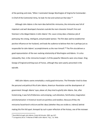 of the painting and state, "When I nominated George Washington of Virginia for Commander-
in-Chief of the Continental Army, he took his hat and rushed out that door."9
Although John Adams is the main idea behind the miniseries, the miniseries was full of
important and well developed characters outside the main character himself. First and
foremost is the Abigail Adams in John Adams’ life. Laura Linney does a fabulous job of
portraying this strong, intelligent, and principled woman. The film does well to establish her
positive influence on her husband, and leads the audience to believe that she is perhaps just as
responsible for John Adams’ accomplishments as the man himself.10 The film also delivers a
good representation of the ever evolving relationship of Washington and Adams. It is also
noteworthy that, in the miniseries Europe’s 2 of the powerful Monarchs were also shown- King
George of England and King Louis of France, although they were poorly presented in the
episode.
HBO John Adams seems remarkably a really good miniseries. The filmmaker tried to show
the personal and political life of John Adams; American Revolution and the development of
government through Adams’ eyes; above all, they tried to glorify John Adams. But, after
historicizing, it was full of bitterness and annoying; such alteration, falsification, imagination
and dramatization in historical record are pointless and needless. Because of that, the
miniseries faced Harsh-criticismand the ideas (whether they are visible or, indirect) behind
making this film fell apart. Annoyed by such a poor reflection of the history, one of the reviewer
9 David McCullough,John Adams, Simon & Schuster, 2001, pg. 627.
10 Livingstone, Brian."A Review of HBO's John Adams." N.p., n.d. Web.
 