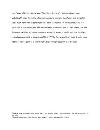 said, “Sorry, HBO. John Adams Wasn't That Much of a Hero.” 11 Although based upon
McCullough’s book, the reality is too much molded to centralize John Adams and to give him
credit much more than his contemporaries. John Adams does not need such revision; he is
great to us as how he was; not how the filmmakers elaborated. “HBO’s “John Adams,” despite
fine drama, excellent acting and impressive production values, is – sadly and unnecessarily –
seriously compromised as a depiction of history.”12The filmmakers simply could describe John
Adams as he was glorified in McCullough’s book. It simply does not bear the truth.
11 Rakove, Jack."Sorry, HBO. John Adams Wasn'tThat Much of a Hero." Washington Post.The Washington Post,20
Apr. 2008.
12 Jeremy Stern (2008-10-27)."History News Network". Hnn.us. Retrieved 2013-07-01.
 