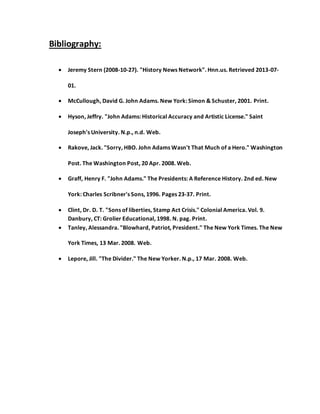 Bibliography:
 Jeremy Stern (2008-10-27). "History News Network". Hnn.us. Retrieved 2013-07-
01.
 McCullough, David G. John Adams. New York: Simon & Schuster, 2001. Print.
 Hyson, Jeffry. "John Adams: Historical Accuracy and Artistic License." Saint
Joseph's University. N.p., n.d. Web.
 Rakove, Jack. "Sorry, HBO. John Adams Wasn't That Much of a Hero." Washington
Post. The Washington Post, 20 Apr. 2008. Web.
 Graff, Henry F. "John Adams." The Presidents: A Reference History. 2nd ed. New
York: Charles Scribner's Sons, 1996. Pages 23-37. Print.
 Clint, Dr. D. T. "Sons of liberties, Stamp Act Crisis." Colonial America. Vol. 9.
Danbury, CT: Grolier Educational, 1998. N. pag. Print.
 Tanley, Alessandra. "Blowhard, Patriot, President." The New York Times. The New
York Times, 13 Mar. 2008. Web.
 Lepore, Jill. "The Divider." The New Yorker. N.p., 17 Mar. 2008. Web.
 