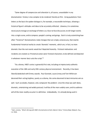 “Some degree of compression and alteration is, of course, unavoidable in any
dramatization: history is too complex to be rendered literally on film. Using quotations from
letters as the basis for spoken dialogue is, for example, a reasonable technique, allowing a
historical figure’s attitudes and ideas to be accurately reflected. Likewise, it is sometimes
necessary to restage an exchange of letters as a face-to-face discussion, to roll longer events
into a single scene, and to compress people’s coming and goings. But it is truly astonishing how
often “historical” dramatizations make changes that are simply unnecessary, that rewrite
fundamental historical reality to create ‘dramatic’ moments, which are, in fact, no more
dramatic than the real events would be if depicted honestly. Fictional motivations and
incidents are created as if historical actors were fictional characters; to be defined and depicted
in whatever manner best suits the script.”5
“As a drama, HBO’s series is generally first-rate, including an impressively authentic
evocation of the 18th and early 19th century physical environment. Recently, it has been
liberally bedecked with Emmy awards. Paul Giamatti, Laura Linney and Tom Wilkinson
deserved their acting trophies; purely as a drama, the series deserved its best miniseries win as
well. Such accolades, however, only compound the problem: since the show was well-done,
dramatic, entertaining and widely praised, it will be all the more widely seen, and its audience
will all the more readily assume it is definitive. Undoubtedly, it is already being used in
5 Stern, Jeremy. "What's Wrong with HBO's Dramatization of John Adams's Story." History News Network. N.p.,
n.d. Web.
 
